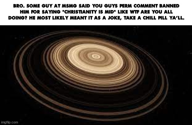Saturn | BRO. SOME GUY AT MSMG SAID YOU GUYS PERM COMMENT BANNED HIM FOR SAYING "CHRISTIANITY IS MID" LIKE WTF ARE YOU ALL DOING? HE MOST LIKELY MEANT IT AS A JOKE, TAKE A CHILL PILL YA'LL. | image tagged in saturn | made w/ Imgflip meme maker