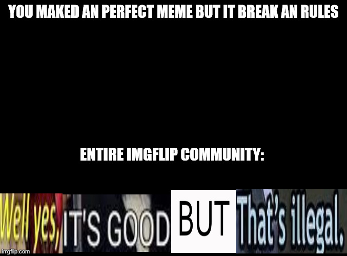 illegal stuff | YOU MAKED AN PERFECT MEME BUT IT BREAK AN RULES; ENTIRE IMGFLIP COMMUNITY: | image tagged in blank black | made w/ Imgflip meme maker