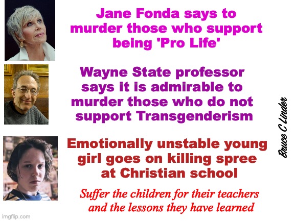 Suffer The Children | Jane Fonda says to
murder those who support
being 'Pro Life'; Wayne State professor 
says it is admirable to 
murder those who do not 
support Transgenderism; Bruce C Linder; Emotionally unstable young 
girl goes on killing spree 
at Christian school; Suffer the children for their teachers 
and the lessons they have learned | image tagged in suffer the children,audrey hale,jane fonda,emotional instability,fostering hatred | made w/ Imgflip meme maker