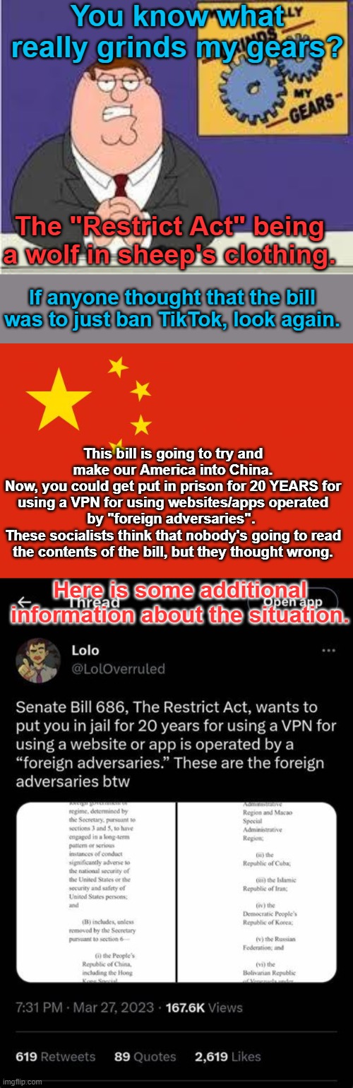 Wake up, and stay safe. | You know what really grinds my gears? The "Restrict Act" being a wolf in sheep's clothing. If anyone thought that the bill was to just ban TikTok, look again. This bill is going to try and make our America into China.
Now, you could get put in prison for 20 YEARS for using a VPN for using websites/apps operated by "foreign adversaries". 
These socialists think that nobody's going to read the contents of the bill, but they thought wrong. Here is some additional information about the situation. | image tagged in you know what really grinds my gears | made w/ Imgflip meme maker