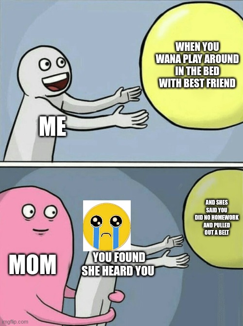 Running Away Balloon Meme | WHEN YOU WANA PLAY AROUND IN THE BED WITH BEST FRIEND; ME; AND SHES SAID YOU DID NO HOMEWORK AND PULLED OUT A BELT; MOM; YOU FOUND SHE HEARD YOU | image tagged in memes,running away balloon | made w/ Imgflip meme maker