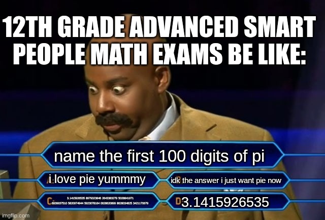 okay | 12TH GRADE ADVANCED SMART PEOPLE MATH EXAMS BE LIKE:; name the first 100 digits of pi; i love pie yummmy; idk the answer i just want pie now; 3.1415926535; 3.1415926535 8979323846 2643383279 5028841971 6939937510 5820974944 5923078164 0628620899 8628034825 3421170679 | image tagged in who wants to be a millionaire | made w/ Imgflip meme maker