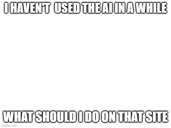I HAVEN'T  USED THE AI IN A WHILE; WHAT SHOULD I DO ON THAT SITE | made w/ Imgflip meme maker