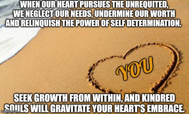 Value isn't diminished coz others can't see its worth. | WHEN OUR HEART PURSUES THE UNREQUITED, WE NEGLECT OUR NEEDS, UNDERMINE OUR WORTH AND RELINQUISH THE POWER OF SELF DETERMINATION. YOU; SEEK GROWTH FROM WITHIN, AND KINDRED SOULS WILL GRAVITATE YOUR HEART'S EMBRACE. | image tagged in beach heart | made w/ Imgflip meme maker