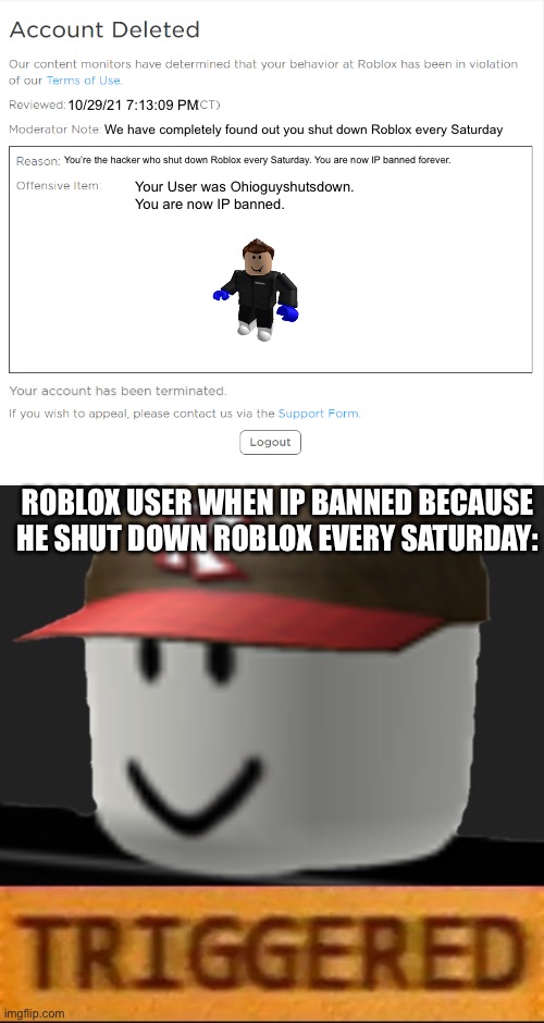 We found out who shut down Roblox. | 10/29/21 7:13:09 PM; We have completely found out you shut down Roblox every Saturday; You’re the hacker who shut down Roblox every Saturday. You are now IP banned forever. Your User was Ohioguyshutsdown. You are now IP banned. ROBLOX USER WHEN IP BANNED BECAUSE HE SHUT DOWN ROBLOX EVERY SATURDAY: | image tagged in banned from roblox 2021 edition,roblox triggered,banned from roblox,roblox meme,funny memes | made w/ Imgflip meme maker