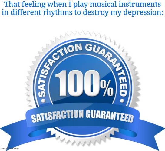 Playing musical instruments | That feeling when I play musical instruments in different rhythms to destroy my depression: | image tagged in 100 satisfaction guaranteed meme template,depression,depressed,memes,musical instruments,rhythm | made w/ Imgflip meme maker