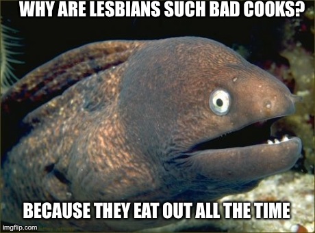 Bad Joke Eel Meme | WHY ARE LESBIANS SUCH BAD COOKS? BECAUSE THEY EAT OUT ALL THE TIME | image tagged in memes,bad joke eel,AdviceAnimals | made w/ Imgflip meme maker
