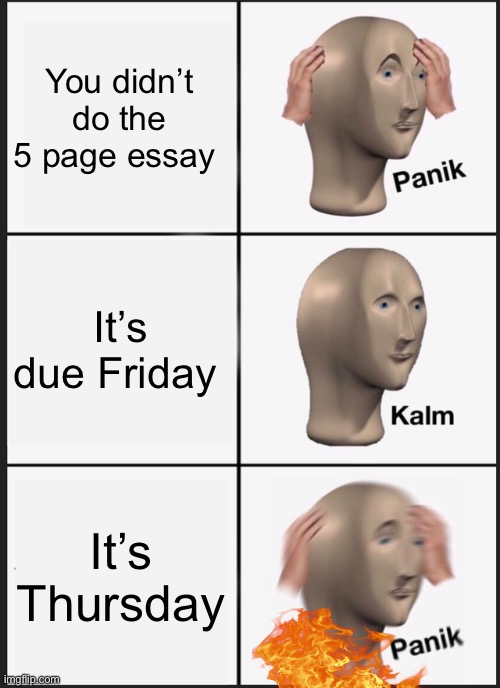 Is it just me or…. | You didn’t do the 5 page essay; It’s due Friday; It’s Thursday | image tagged in memes,panik kalm panik | made w/ Imgflip meme maker