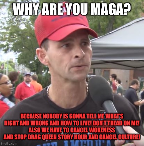 Trump supporter | WHY ARE YOU MAGA? BECAUSE NOBODY IS GONNA TELL ME WHAT’S RIGHT AND WRONG AND HOW TO LIVE! DON’T TREAD ON ME!
ALSO WE HAVE TO CANCEL WOKENESS AND STOP DRAG QUEEN STORY HOUR AND CANCEL CULTURE! | image tagged in trump supporter | made w/ Imgflip meme maker