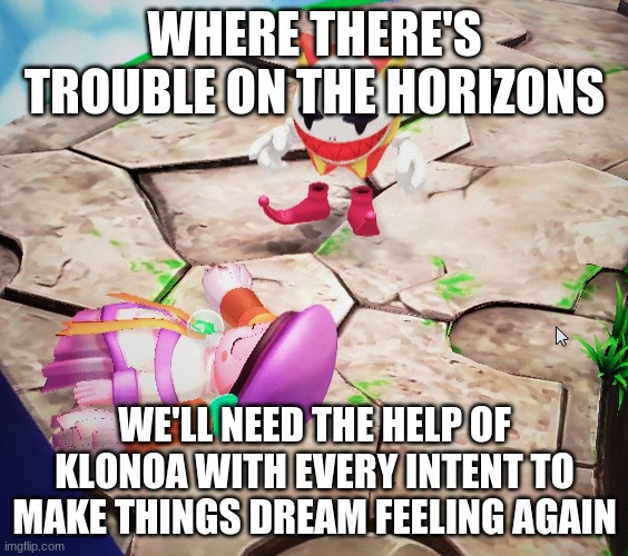 A rescuer in need | WHERE THERE'S TROUBLE ON THE HORIZONS; WE'LL NEED THE HELP OF KLONOA WITH EVERY INTENT TO MAKE THINGS DREAM FEELING AGAIN | image tagged in klonoa,namco,bandainamco,namcobandai,bamco,smashbroscontender | made w/ Imgflip meme maker