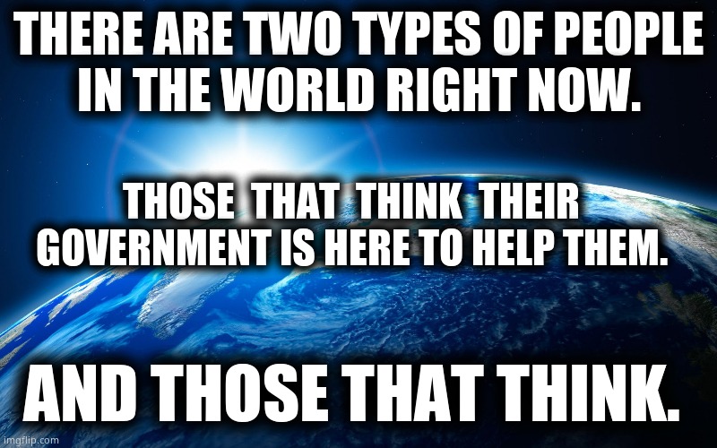 Think about it. |  THERE ARE TWO TYPES OF PEOPLE
IN THE WORLD RIGHT NOW. THOSE  THAT  THINK  THEIR GOVERNMENT IS HERE TO HELP THEM. AND THOSE THAT THINK. | image tagged in memes,evil government,government corruption,worldwide,wake up,political meme | made w/ Imgflip meme maker