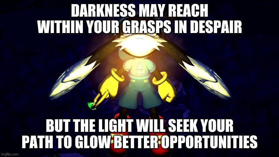 A game where darkness tends to takeover but light eventually overcomes | DARKNESS MAY REACH WITHIN YOUR GRASPS IN DESPAIR; BUT THE LIGHT WILL SEEK YOUR PATH TO GLOW BETTER OPPORTUNITIES | image tagged in klonoa,namco,bandainamco,namcobandai,bamco,smashbroscontender | made w/ Imgflip meme maker