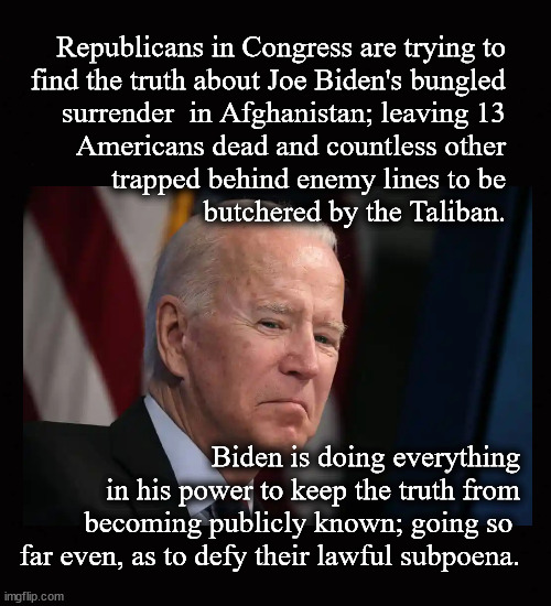 Biden hiding the truth from America | Republicans in Congress are trying to
find the truth about Joe Biden's bungled
surrender  in Afghanistan; leaving 13
Americans dead and countless other
trapped behind enemy lines to be
butchered by the Taliban. Biden is doing everything
in his power to keep the truth from
becoming publicly known; going so 
far even, as to defy their lawful subpoena. | image tagged in biden,afghanistan withdrawal | made w/ Imgflip meme maker