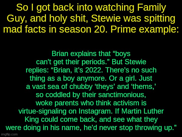 drizzy text temp | Brian explains that “boys can’t get their periods.” But Stewie replies: “Brian, it’s 2022. There’s no such thing as a boy anymore. Or a girl. Just a vast sea of chubby ‘theys’ and ‘thems,’ so coddled by their sanctimonious, woke parents who think activism is virtue-signaling on Instagram. If Martin Luther King could come back, and see what they were doing in his name, he’d never stop throwing up.”; So I got back into watching Family Guy, and holy shit, Stewie was spitting mad facts in season 20. Prime example: | image tagged in drizzy text temp | made w/ Imgflip meme maker