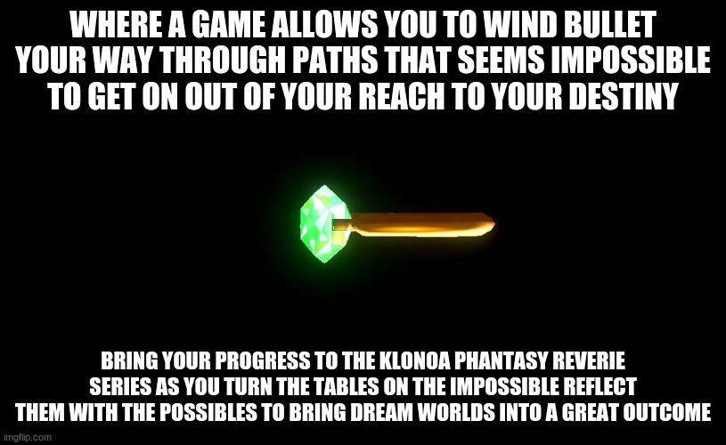 This is your destiny as much Klonoa's | WHERE A GAME ALLOWS YOU TO WIND BULLET YOUR WAY THROUGH PATHS THAT SEEMS IMPOSSIBLE TO GET ON OUT OF YOUR REACH TO YOUR DESTINY; BRING YOUR PROGRESS TO THE KLONOA PHANTASY REVERIE SERIES AS YOU TURN THE TABLES ON THE IMPOSSIBLE REFLECT THEM WITH THE POSSIBLES TO BRING DREAM WORLDS INTO A GREAT OUTCOME | image tagged in klonoa,namco,bandainamco,namcobandai,bamco,smashbroscontender | made w/ Imgflip meme maker