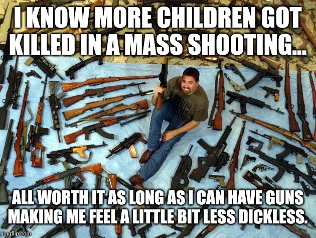 Ma guns | I KNOW MORE CHILDREN GOT KILLED IN A MASS SHOOTING... ALL WORTH IT AS LONG AS I CAN HAVE GUNS MAKING ME FEEL A LITTLE BIT LESS DICKLESS. | image tagged in guns,gun control,mass shooting,democrat,conservative,republican | made w/ Imgflip meme maker
