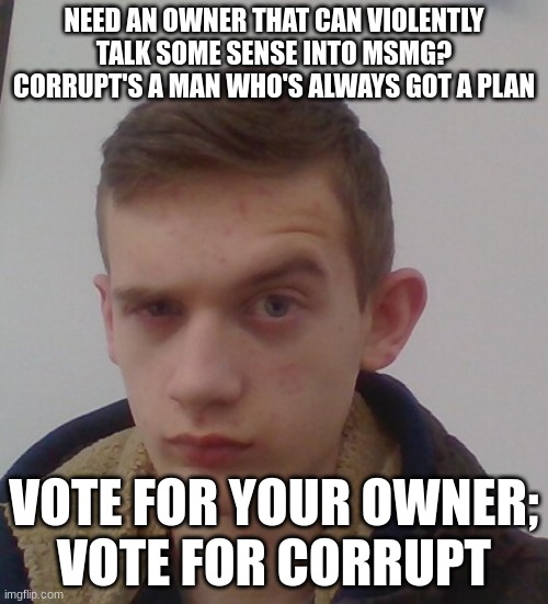 lets start a trend boys | NEED AN OWNER THAT CAN VIOLENTLY TALK SOME SENSE INTO MSMG? CORRUPT'S A MAN WHO'S ALWAYS GOT A PLAN; VOTE FOR YOUR OWNER;
VOTE FOR CORRUPT | image tagged in corrupt irl the rock eyebrow | made w/ Imgflip meme maker