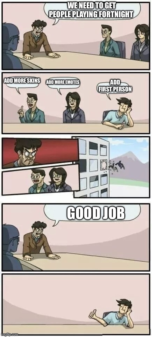 Boardroom Meeting Suggestion 2 | WE NEED TO GET PEOPLE PLAYING FORTNIGHT; ADD MORE SKINS; ADD MORE EMOTES; ADD FIRST PERSON; GOOD JOB | image tagged in boardroom meeting suggestion 2 | made w/ Imgflip meme maker