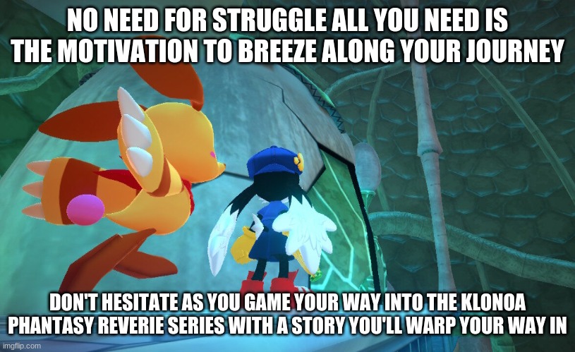 Klonoa's wild adventure calls upon you | NO NEED FOR STRUGGLE ALL YOU NEED IS THE MOTIVATION TO BREEZE ALONG YOUR JOURNEY; DON'T HESITATE AS YOU GAME YOUR WAY INTO THE KLONOA PHANTASY REVERIE SERIES WITH A STORY YOU'LL WARP YOUR WAY IN | image tagged in klonoa,namco,bandainamco,namcobandai,bamco,smashbroscontender | made w/ Imgflip meme maker