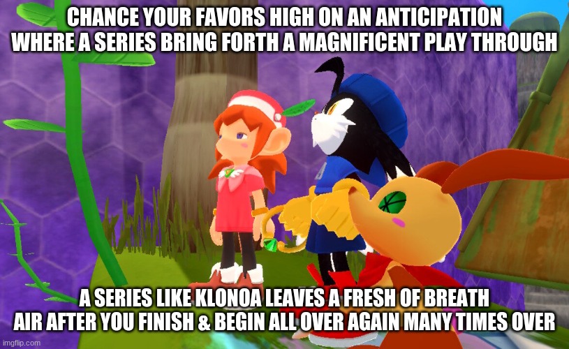 Get into the Klonoa Phantasy Reverie Series where you luck has turned bright | CHANCE YOUR FAVORS HIGH ON AN ANTICIPATION WHERE A SERIES BRING FORTH A MAGNIFICENT PLAY THROUGH; A SERIES LIKE KLONOA LEAVES A FRESH OF BREATH AIR AFTER YOU FINISH & BEGIN ALL OVER AGAIN MANY TIMES OVER | image tagged in klonoa,namco,bandainamco,namcobandai,bamco,smashbroscontender | made w/ Imgflip meme maker