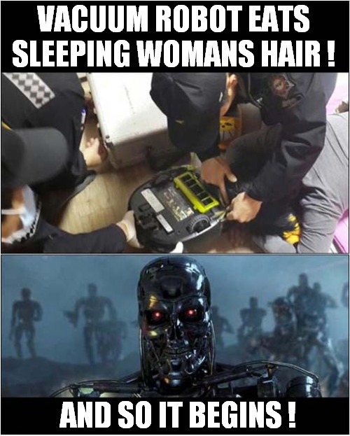 The Rise Of The Machines ! | VACUUM ROBOT EATS SLEEPING WOMANS HAIR ! AND SO IT BEGINS ! | image tagged in the rise of the machines,roomba,terminator,dark humour | made w/ Imgflip meme maker