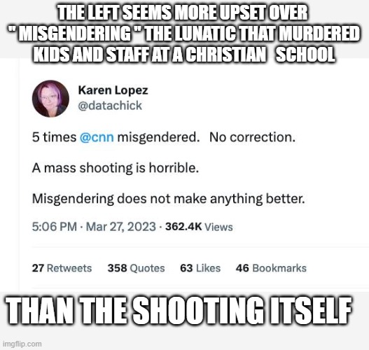 Killer Kills kids  but lefty is worried about how the killer was addressed.  lmfao | THE LEFT SEEMS MORE UPSET OVER  " MISGENDERING " THE LUNATIC THAT MURDERED KIDS AND STAFF AT A CHRISTIAN   SCHOOL; THAN THE SHOOTING ITSELF | image tagged in stupid liberals,political meme,facts,political humor,funny memes | made w/ Imgflip meme maker