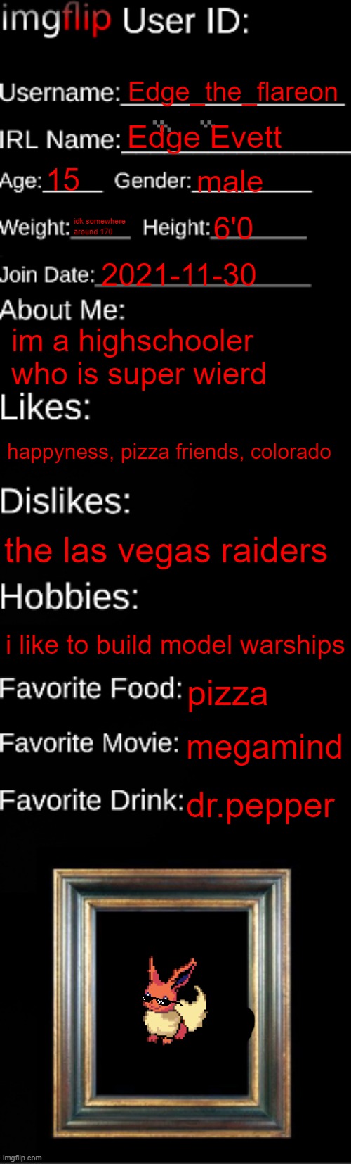imgflip ID Card | Edge_the_flareon; Edge Evett; 15; male; idk somewhere around 170; 6'0; 2021-11-30; im a highschooler who is super wierd; happyness, pizza friends, colorado; the las vegas raiders; i like to build model warships; pizza; megamind; dr.pepper | image tagged in imgflip id card | made w/ Imgflip meme maker