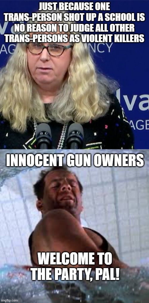JUST BECAUSE ONE TRANS-PERSON SHOT UP A SCHOOL IS NO REASON TO JUDGE ALL OTHER TRANS-PERSONS AS VIOLENT KILLERS; INNOCENT GUN OWNERS; WELCOME TO THE PARTY, PAL! | image tagged in rachel levine,die hard welcome to the party pal | made w/ Imgflip meme maker