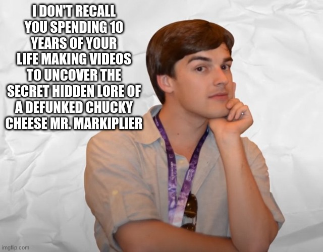 Respectable Theory | I DON'T RECALL YOU SPENDING 10 YEARS OF YOUR LIFE MAKING VIDEOS TO UNCOVER THE SECRET HIDDEN LORE OF A DEFUNKED CHUCKY CHEESE MR. MARKIPLIER | image tagged in respectable theory | made w/ Imgflip meme maker