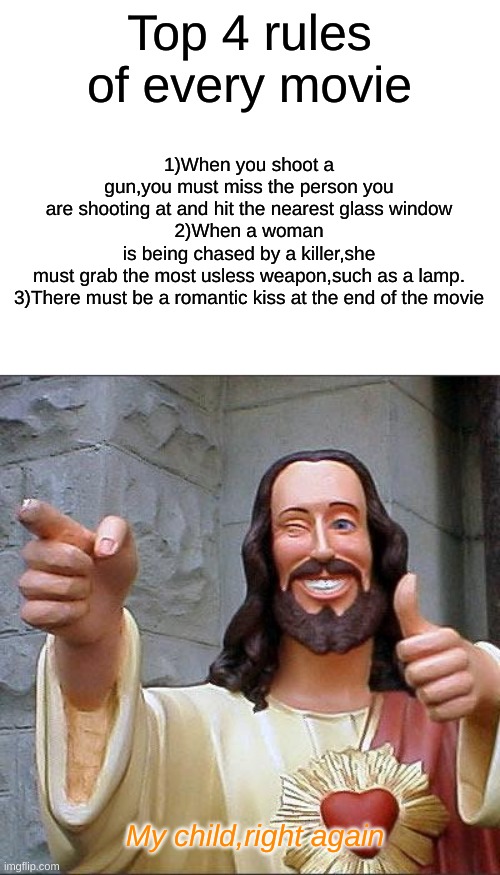 Buddy Christ Meme | 1)When you shoot a gun,you must miss the person you are shooting at and hit the nearest glass window
2)When a woman is being chased by a killer,she must grab the most usless weapon,such as a lamp.
3)There must be a romantic kiss at the end of the movie; Top 4 rules of every movie; My child,right again | image tagged in memes,buddy christ | made w/ Imgflip meme maker