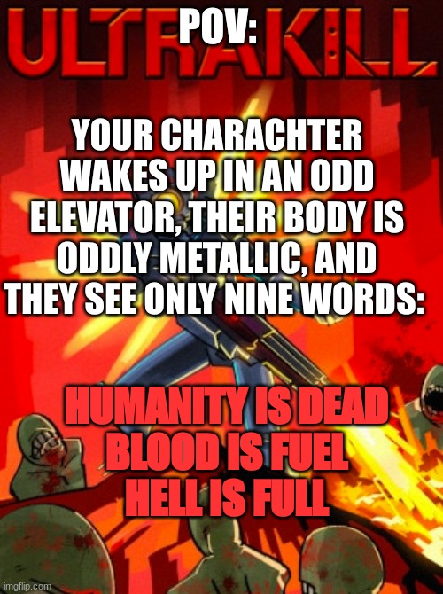 ULTRAKILL RP YEAHKUJBFDSDAS | POV:; YOUR CHARACHTER WAKES UP IN AN ODD ELEVATOR, THEIR BODY IS ODDLY METALLIC, AND THEY SEE ONLY NINE WORDS:; HUMANITY IS DEAD
BLOOD IS FUEL
HELL IS FULL | image tagged in ultrakill | made w/ Imgflip meme maker