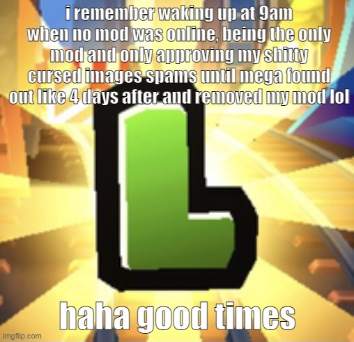 the W for wholesomey | i remember waking up at 9am when no mod was online, being the only mod and only approving my shitty cursed images spams until mega found out like 4 days after and removed my mod lol; haha good times | image tagged in subways surfer l | made w/ Imgflip meme maker