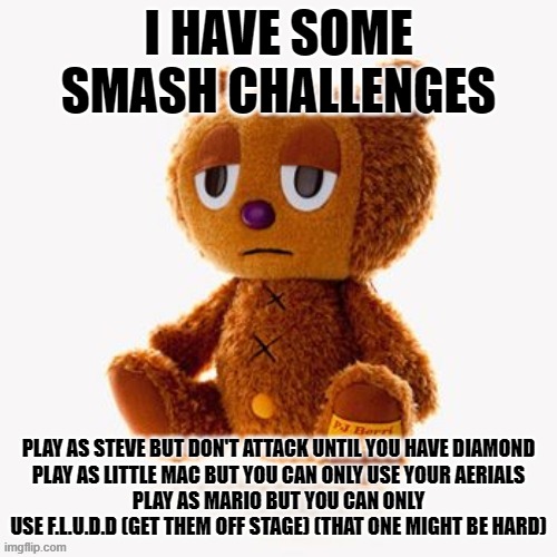 Pj plush | I HAVE SOME SMASH CHALLENGES; PLAY AS STEVE BUT DON'T ATTACK UNTIL YOU HAVE DIAMOND
PLAY AS LITTLE MAC BUT YOU CAN ONLY USE YOUR AERIALS
PLAY AS MARIO BUT YOU CAN ONLY USE F.L.U.D.D (GET THEM OFF STAGE) (THAT ONE MIGHT BE HARD) | image tagged in pj plush | made w/ Imgflip meme maker