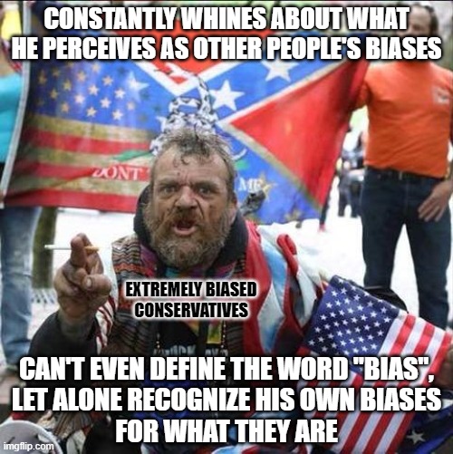 The most biased people are those who think that only people other than themselves are biased. | CONSTANTLY WHINES ABOUT WHAT HE PERCEIVES AS OTHER PEOPLE'S BIASES; EXTREMELY BIASED
CONSERVATIVES; CAN'T EVEN DEFINE THE WORD "BIAS",
LET ALONE RECOGNIZE HIS OWN BIASES
FOR WHAT THEY ARE | image tagged in conservative alt right tardo,conservative logic,bias,media bias,whiners,conservative hypocrisy | made w/ Imgflip meme maker