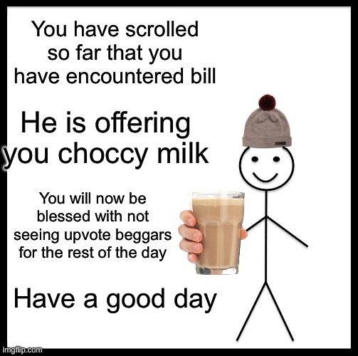 You have unlocked bill | You have scrolled so far that you have encountered bill; He is offering you choccy milk; You will now be blessed with not seeing upvote beggars for the rest of the day; Have a good day | image tagged in memes,be like bill,choccy milk,have some choccy milk,funny | made w/ Imgflip meme maker