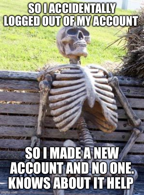 Waiting Skeleton | SO I ACCIDENTALLY LOGGED OUT OF MY ACCOUNT; SO I MADE A NEW ACCOUNT AND NO ONE. KNOWS ABOUT IT HELP ME | image tagged in memes,waiting skeleton | made w/ Imgflip meme maker