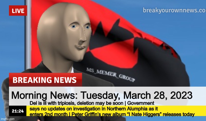 MSMG News (December 2022 edition) | Morning News: Tuesday, March 28, 2023; Del is ill with tripiosis, deletion may be soon | Government says no updates on investigation in Northern Alumphia as it enters 2nd month | Peter Griffin’s new album “I Nate Higgers” releases today | image tagged in msmg news december 2022 edition | made w/ Imgflip meme maker