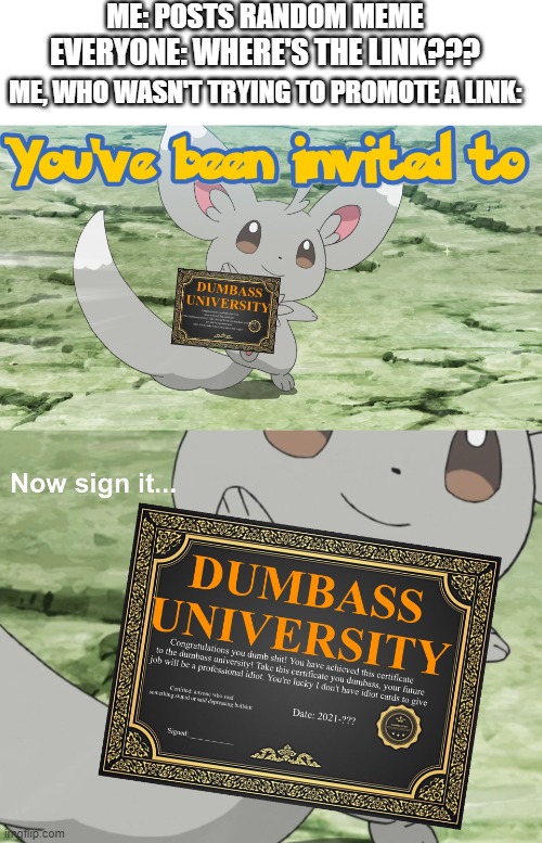 You guys....*sigh* | ME: POSTS RANDOM MEME; EVERYONE: WHERE'S THE LINK??? ME, WHO WASN'T TRYING TO PROMOTE A LINK: | image tagged in blank white template,you've been invited to dumbass university,pokemon,dumbasses,why are you reading the tags | made w/ Imgflip meme maker