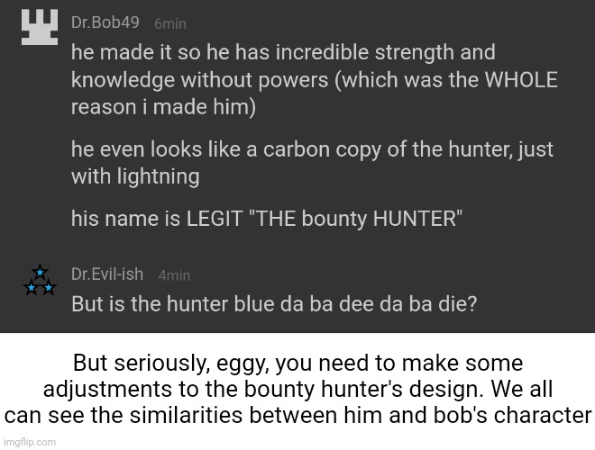 At least change the eyes so they don't look the same. You could even give him a cool mask | But seriously, eggy, you need to make some adjustments to the bounty hunter's design. We all can see the similarities between him and bob's character | made w/ Imgflip meme maker