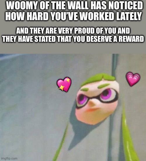 Me: I think they’re amazing too!! | WOOMY OF THE WALL HAS NOTICED HOW HARD YOU’VE WORKED LATELY; AND THEY ARE VERY PROUD OF YOU AND THEY HAVE STATED THAT YOU DESERVE A REWARD; 💗; 💖 | image tagged in woomy in the wall glitch splatoon,wholesome | made w/ Imgflip meme maker