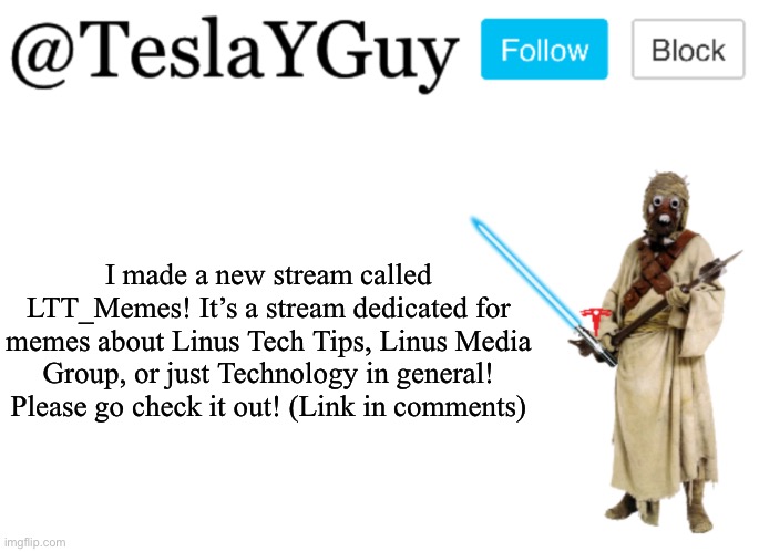 Please go check out my new stream! | I made a new stream called LTT_Memes! It’s a stream dedicated for memes about Linus Tech Tips, Linus Media Group, or just Technology in general! Please go check it out! (Link in comments) | image tagged in teslayguys announcement template | made w/ Imgflip meme maker