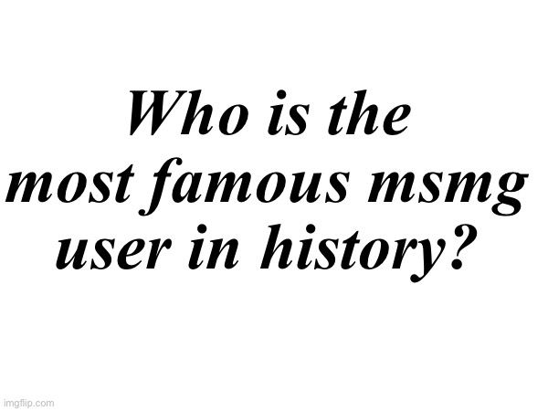 . | Who is the most famous msmg user in history? | made w/ Imgflip meme maker