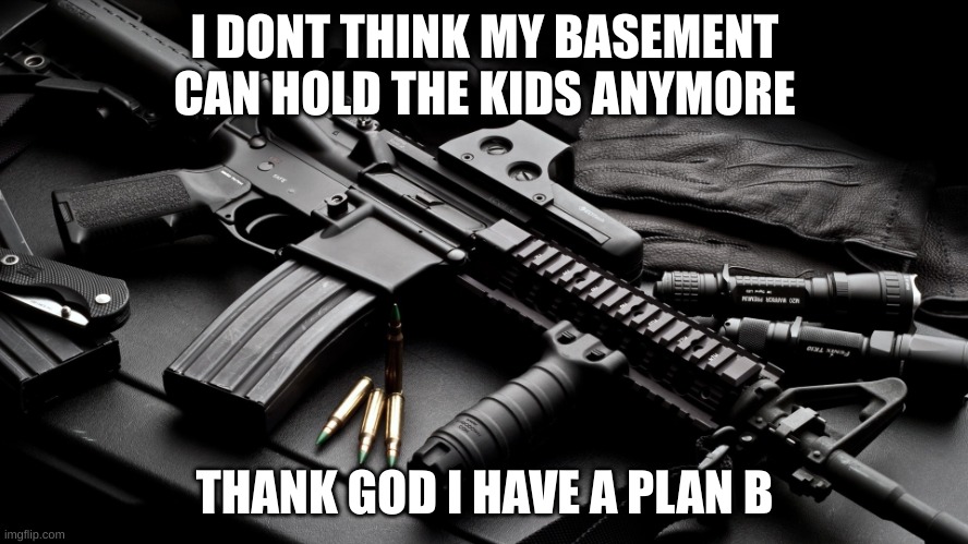 *Doom music kicks in | I DONT THINK MY BASEMENT CAN HOLD THE KIDS ANYMORE; THANK GOD I HAVE A PLAN B | image tagged in ar15 | made w/ Imgflip meme maker