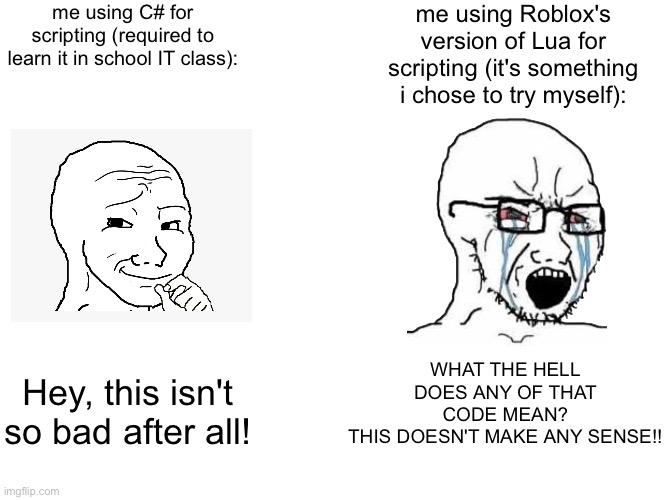 anyone else? | me using C# for scripting (required to learn it in school IT class):; me using Roblox's version of Lua for scripting (it's something i chose to try myself):; WHAT THE HELL DOES ANY OF THAT CODE MEAN?
THIS DOESN'T MAKE ANY SENSE!! Hey, this isn't so bad after all! | image tagged in memes,roblox,programming,scripting,pain | made w/ Imgflip meme maker