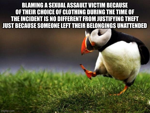 Unpopular Opinion Puffin | BLAMING A SEXUAL ASSAULT VICTIM BECAUSE OF THEIR CHOICE OF CLOTHING DURING THE TIME OF THE INCIDENT IS NO DIFFERENT FROM JUSTIFYING THEFT JUST BECAUSE SOMEONE LEFT THEIR BELONGINGS UNATTENDED | image tagged in memes,unpopular opinion puffin | made w/ Imgflip meme maker