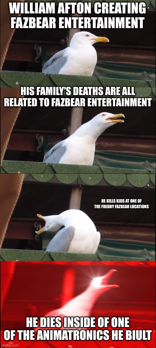 Inhaling Seagull | WILLIAM AFTON CREATING FAZBEAR ENTERTAINMENT; HIS FAMILY'S DEATHS ARE ALL RELATED TO FAZBEAR ENTERTAINMENT; HE KILLS KIDS AT ONE OF THE FREDDY FAZBEAR LOCATIONS; HE DIES INSIDE OF ONE OF THE ANIMATRONICS HE BIULT | image tagged in memes,inhaling seagull,fnaf | made w/ Imgflip meme maker