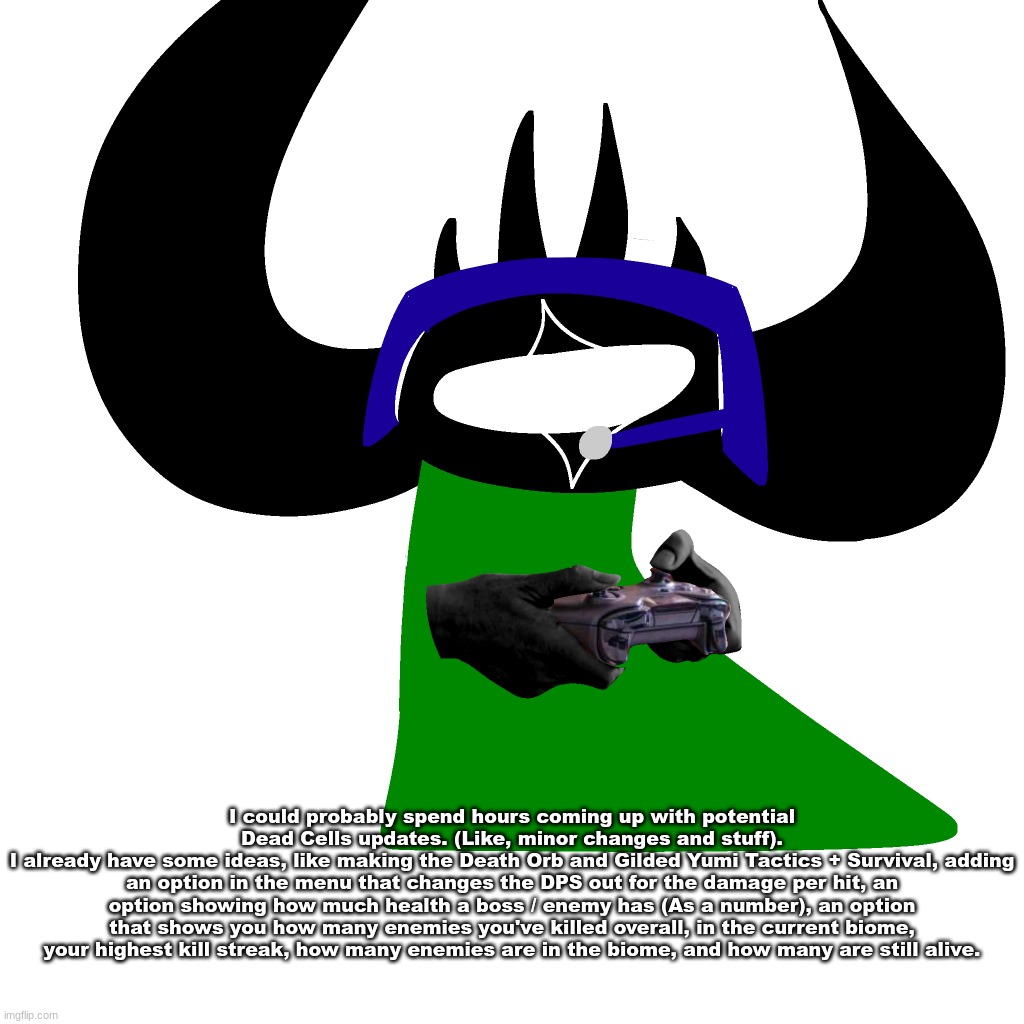 virian gaming | I could probably spend hours coming up with potential Dead Cells updates. (Like, minor changes and stuff).
I already have some ideas, like making the Death Orb and Gilded Yumi Tactics + Survival, adding an option in the menu that changes the DPS out for the damage per hit, an option showing how much health a boss / enemy has (As a number), an option that shows you how many enemies you've killed overall, in the current biome, your highest kill streak, how many enemies are in the biome, and how many are still alive. | image tagged in virian gaming | made w/ Imgflip meme maker