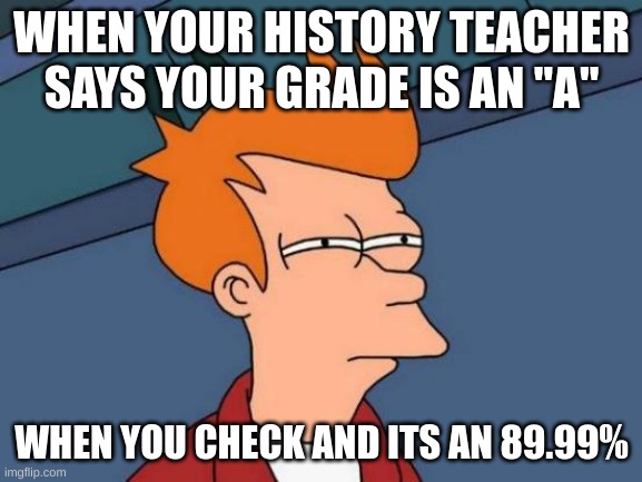 Futurama Fry | WHEN YOUR HISTORY TEACHER SAYS YOUR GRADE IS AN "A"; WHEN YOU CHECK AND ITS AN 89.99% | image tagged in memes,futurama fry | made w/ Imgflip meme maker
