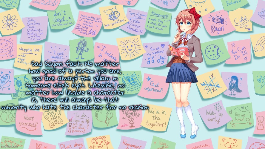 “Speaking from seeing people hating Sephiroth for simply being a villain, and Kashiko without any real reason” | Sad Sayori fact: No matter how good of a person you are, you are always the villain in someone else’s eyes. Likewise, no matter how likable a character is, there will always be that minority who hate the character for no reason | image tagged in my confession | made w/ Imgflip meme maker