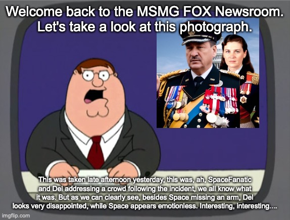 Peter Griffin News | Welcome back to the MSMG FOX Newsroom. Let's take a look at this photograph. This was taken late afternoon yesterday, this was, ah, SpaceFanatic and Del addressing a crowd following the incident, we all know what it was. But as we can clearly see, besides Space missing an arm, Del looks very disappointed, while Space appears emotionless. Interesting, interesting.... | image tagged in memes,peter griffin news | made w/ Imgflip meme maker